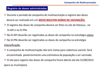Campanha de Multivacinação


   Registro de doses administradas

 Durante o período da campanha de multivacinação o registro das doses
    deverá ser realizado em um NOVO BOLETIM DIÁRIO DE VACINAÇÃO.
 O registro das doses de campanha deverá ser feito no site do Datasus , no
     SI-API e no SI-PNI.
 No SI-API deverão ser registradas as doses de campanha na estratégia rotina
 No SI-PNI deverão ser registradas as doses de campanha na estratégia 
Intensificação.
 A campanha de multivacinação não tem metas para cobertura vacinal. Será
    encaminhada  posteriormente uma estimativa da população a ser vacinada.
 O site para registro das doses de campanha ficará aberto até dia 31/08/2012  
(para os municípios). 
 