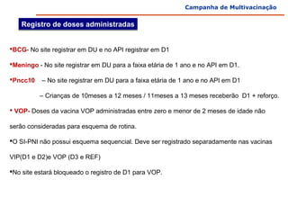 Campanha de Multivacinação


    Registro de doses administradas


BCG- No site registrar em DU e no API registrar em D1

Meningo - No site registrar em DU para a faixa etária de 1 ano e no API em D1.

Pncc10    – No site registrar em DU para a faixa etária de 1 ano e no API em D1

                 – Crianças de 10meses a 12 meses / 11meses a 13 meses receberão  D1 + reforço.

 VOP- Doses da vacina VOP administradas entre zero e menor de 2 meses de idade não 

serão consideradas para esquema de rotina. 

O SI-PNI não possui esquema sequencial. Deve ser registrado separadamente nas vacinas 

VIP(D1 e D2)e VOP (D3 e REF)

No site estará bloqueado o registro de D1 para VOP.
 