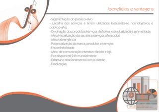 benefícios e vantagens

- Segmentação do público-alvo
- Escolha dos serviços a serem utilizados baseando-se nos objetivos e
público-alvo
- Divulgação dos produtos/serviços de forma individualizada e segmentada
- Maior visualização do seu site e serviços oferecidos
- Maior abrangência
- Potencialização da marca, produtos e serviços
- Encontrabilidade
- Meio de comunicação interativo rápido e ágil.
- Fica disponível 24h mundialmente
- Estreitar o relacionamento com o cliente;
- Fidelização;
 