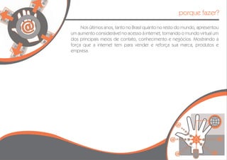 porque fazer?

     Nos últimos anos, tanto no Brasil quanto no resto do mundo, apresentou
um aumento considerável no acesso à internet, tornando o mundo virtual um
dos principais meios de contato, conhecimento e negócios. Mostrando a
força que a internet tem para vender e reforça sua marca, produtos e
empresa.
 