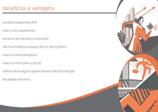 benefícios e vantagens

produtos disponíveis 24h

baixo custo operacional

aumento do mercado consumidor

não fica limitado ao espaço físico e demográfico

maior controle da logística

maior conforto para o cliente

melhor mensuração e gerenciamento das informações

divulgação da marca
 