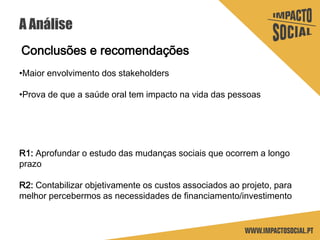 A Análise
Conclusões e recomendações
•Maior envolvimento dos stakeholders
•Prova de que a saúde oral tem impacto na vida das pessoas
R1: Aprofundar o estudo das mudanças sociais que ocorrem a longo
prazo
R2: Contabilizar objetivamente os custos associados ao projeto, para
melhor percebermos as necessidades de financiamento/investimento
 