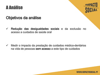 A Análise
Objetivos da análise
 Redução das desigualdades sociais e da exclusão no
acesso a cuidados de saúde oral
 Medir o impacto da prestação de cuidados médico-dentários
na vida de pessoas sem acesso a este tipo de cuidados
 