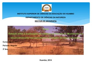 INSTITUTO SUPERIOR DE CIÊNCIAS DA EDUCAÇÃO DO HUAMBO
DEPARTAMENTO DE CIÊNCIAS DA NATUREZA
SECTOR DE GEOGRAFIA
Tema:
Relação entre a exploração da madeira na floresta do Mundundo e o
desenvolvimento socioeconómico da região do Ukuma-Huambo
Curso: Geografia
Período: Regular
3º Ano
Huambo, 2014
 