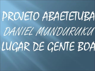 PROJETO ABAETETUBA
DANIEL MUNDURUKU
LUGAR DE GENTE BOA
 
