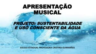 APRESENTAÇÃO
MUSICAL
PROJETO: SUSTENTABILIDADE
E USO CONSCIENTE DA ÁGUA
ESCOLA ESTADUAL PROFESSORA CRISTINA GUIMARÃES
 