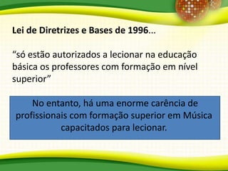 Lei de Diretrizes e Bases de 1996...
“só estão autorizados a lecionar na educação
básica os professores com formação em nível
superior”
No entanto, há uma enorme carência de
profissionais com formação superior em Música
capacitados para lecionar.
 