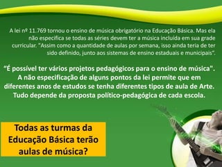 Todas as turmas da
Educação Básica terão
aulas de música?
A lei nº 11.769 tornou o ensino de música obrigatório na Educação Básica. Mas ela
não especifica se todas as séries devem ter a música incluída em sua grade
curricular. "Assim como a quantidade de aulas por semana, isso ainda teria de ter
sido definido, junto aos sistemas de ensino estaduais e municipais“.
“É possível ter vários projetos pedagógicos para o ensino de música".
A não especificação de alguns pontos da lei permite que em
diferentes anos de estudos se tenha diferentes tipos de aula de Arte.
Tudo depende da proposta político-pedagógica de cada escola.
 