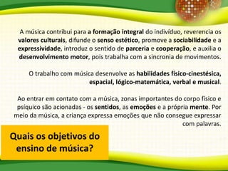 Quais os objetivos do
ensino de música?
A música contribui para a formação integral do indivíduo, reverencia os
valores culturais, difunde o senso estético, promove a sociabilidade e a
expressividade, introduz o sentido de parceria e cooperação, e auxilia o
desenvolvimento motor, pois trabalha com a sincronia de movimentos.
O trabalho com música desenvolve as habilidades físico-cinestésica,
espacial, lógico-matemática, verbal e musical.
Ao entrar em contato com a música, zonas importantes do corpo físico e
psíquico são acionadas - os sentidos, as emoções e a própria mente. Por
meio da música, a criança expressa emoções que não consegue expressar
com palavras.
 