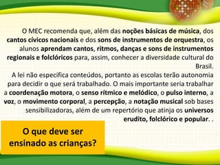 O que deve ser
ensinado as crianças?
O MEC recomenda que, além das noções básicas de música, dos
cantos cívicos nacionais e dos sons de instrumentos de orquestra, os
alunos aprendam cantos, ritmos, danças e sons de instrumentos
regionais e folclóricos para, assim, conhecer a diversidade cultural do
Brasil.
A lei não especifica conteúdos, portanto as escolas terão autonomia
para decidir o que será trabalhado. O mais importante seria trabalhar
a coordenação motora, o senso rítmico e melódico, o pulso interno, a
voz, o movimento corporal, a percepção, a notação musical sob bases
sensibilizadoras, além de um repertório que atinja os universos
erudito, folclórico e popular. .
 