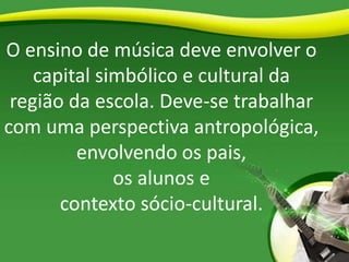O ensino de música deve envolver o
capital simbólico e cultural da
região da escola. Deve-se trabalhar
com uma perspectiva antropológica,
envolvendo os pais,
os alunos e
contexto sócio-cultural.
 