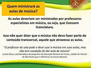 Quem ministrará as
aulas de música?
As aulas deveriam ser ministradas por professores
especialistas em música, ou seja, que tivessem
licenciatura.
Isso não quer dizer que a música não deva fazer parte do
conteúdo transversal, aquele que atravessa as aulas.
"O professor de sala pode e deve usar a música em suas aulas, mas
não tem condição de dar aula de música“
Lisiane Bassi, coordenadora do programa de Educação Musical de Franca, cidade do interior
de São Paulo que é referência no Ensino Musical.
 