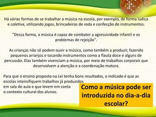 Há várias formas de se trabalhar a música na escola, por exemplo, de forma lúdica
e coletiva, utilizando jogos, brincadeiras de roda e confecção de instrumentos.
"Dessa forma, a música é capaz de combater a agressividade infantil e os
problemas de rejeição".
As crianças não só podem ouvir a música, como também a produzir, fazendo
pequenos arranjos e tocando instrumentos como a flauta doce e alguns de
percussão. Elas também vivenciam a música, por meio de trabalhos corporais que
desenvolvem a atenção e a coordenação motora.
Para que o ensino proposto na Lei tenha bons resultados, o indicado é que as
escolas intensifiquem trabalhos já produzidos
em sala de aula e que levem em conta
o contexto cultural dos alunos.
Como a música pode ser
introduzida no dia-a-dia
escolar?
 