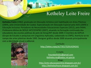 Ketheley Leite Freire
Ketheley Freire (1982), graduada em Educação Artística com habilitação em Artes Plásticas
(2004), pela Universidade de Cuiabá. Especialização em Educação Especial pela AJES (2009) e
Educação Inclusiva: Portadores de Necessidades Educacionais Especiais (2012), pela FAMA.
Professora efetiva da SEDUC-MT/CEFAPRO (2007), atuando na formação continuada dos
educadores das escolas públicas do polo de Sinop/MT desde 2009. É membro do GEPLIA
(Grupo de Estudos e pesquisas em Linguística Aplicada), cadastrado no CNPQ. Aventura-se no
campo das artes plásticas desde 1995. Designer gráfico desde 2000 atuando principalmente
com a identidade visual e editorial.
Currículo:
http://lattes.cnpq.br/7351752914294241
E-mails:
freyreketheley@gmail.com
Ketheley.rey@seduc.mt.gov.br
Blogs:
http://arte-educacaoonline.blogspot.com.br/
http://ketheleyfreyre.blogspot.com.br/
 