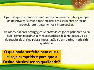 O que pode ser feito para que a
lei seja cumprida e para que o
Ensino Musical tenha qualidade?
É preciso que o ensino seja contínuo e com uma metodologia capaz
de desenvolver a capacidade musical dos estudantes de forma
gradual, sem truncamentos e interrupções.
Os coordenadores pedagógicos e professores (principalmente os da
área) devam trabalhar com responsabilidade junto ao MEC e às
delegacias de ensino para a implantação de um ensino musical de
qualidade.
 