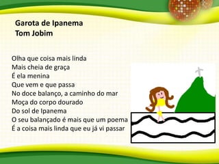 Olha que coisa mais linda
Mais cheia de graça
É ela menina
Que vem e que passa
No doce balanço, a caminho do mar
Moça do corpo dourado
Do sol de Ipanema
O seu balançado é mais que um poema
É a coisa mais linda que eu já vi passar
Garota de Ipanema
Tom Jobim
 