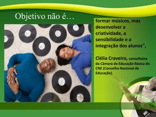Objetivo não é… formar músicos, mas
desenvolver a
criatividade, a
sensibilidade e a
integração dos alunos",
Clélia Craveiro, conselheira
da Câmara de Educação Básica do
CNE (Conselho Nacional de
Educação).
 