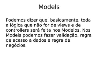 Models

Podemos dizer que, basicamente, toda
a lógica que não for de views e de
controllers será feita nos Modelos. Nos
Models podemos fazer validação, regra
de acesso a dados e regra de
negócios.
 