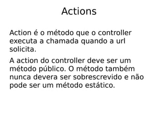 Actions

Action é o método que o controller
executa a chamada quando a url
solicita.
A action do controller deve ser um
método público. O método também
nunca devera ser sobrescrevido e não
pode ser um método estático.
 