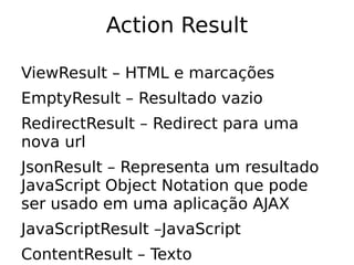 Action Result

ViewResult – HTML e marcações
EmptyResult – Resultado vazio
RedirectResult – Redirect para uma
nova url
JsonResult – Representa um resultado
JavaScript Object Notation que pode
ser usado em uma aplicação AJAX
JavaScriptResult –JavaScript
ContentResult – Texto
 