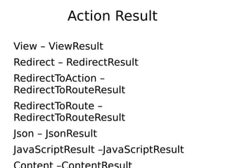 Action Result

View – ViewResult
Redirect – RedirectResult
RedirectToAction –
RedirectToRouteResult
RedirectToRoute –
RedirectToRouteResult
Json – JsonResult
JavaScriptResult –JavaScriptResult
 