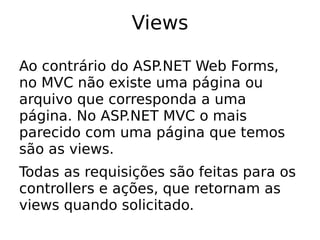 Views

Ao contrário do ASP.NET Web Forms,
no MVC não existe uma página ou
arquivo que corresponda a uma
página. No ASP.NET MVC o mais
parecido com uma página que temos
são as views.
Todas as requisições são feitas para os
controllers e ações, que retornam as
views quando solicitado.
 