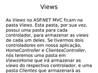 Views

As Views no ASP.NET MVC ficam na
pasta Views. Esta pasta, por sua vez,
possui uma pasta para cada
controlador, para armazenar as views
de cada um deles. Se tivermos dois
controladores em nossa aplicação,
HomeController e ClientesController,
nós teremos uma pasta em
ViewsHome que irá armazenar as
views do respectivo controlador, e uma
pasta Clientes que armazenará as
 