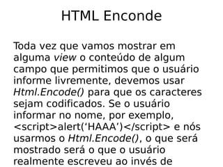 HTML Enconde

Toda vez que vamos mostrar em
alguma view o conteúdo de algum
campo que permitimos que o usuário
informe livremente, devemos usar
Html.Encode() para que os caracteres
sejam codificados. Se o usuário
informar no nome, por exemplo,
<script>alert(‘HAAA’)</script> e nós
usarmos o Html.Encode(), o que será
mostrado será o que o usuário
realmente escreveu ao invés de
 