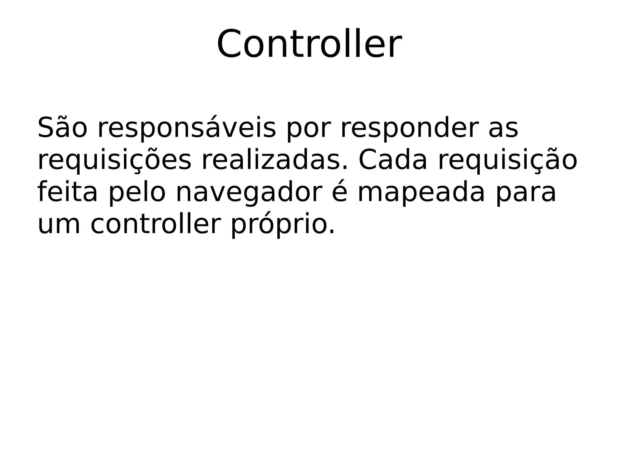 Controller

São responsáveis por responder as
requisições realizadas. Cada requisição
feita pelo navegador é mapeada para
um controller próprio.
 