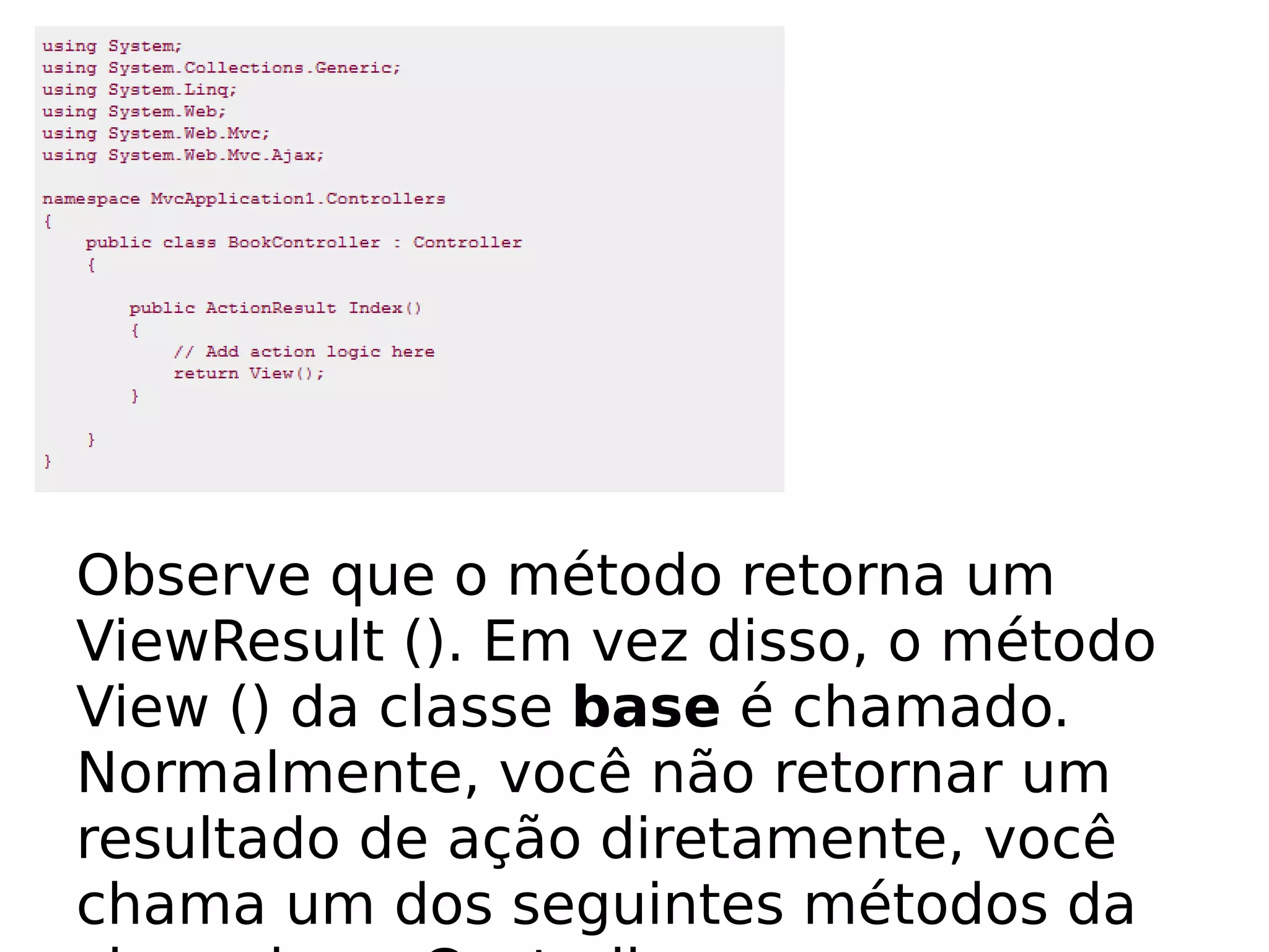 Observe que o método retorna um
ViewResult (). Em vez disso, o método
View () da classe base é chamado.
Normalmente, você não retornar um
resultado de ação diretamente, você
chama um dos seguintes métodos da
 