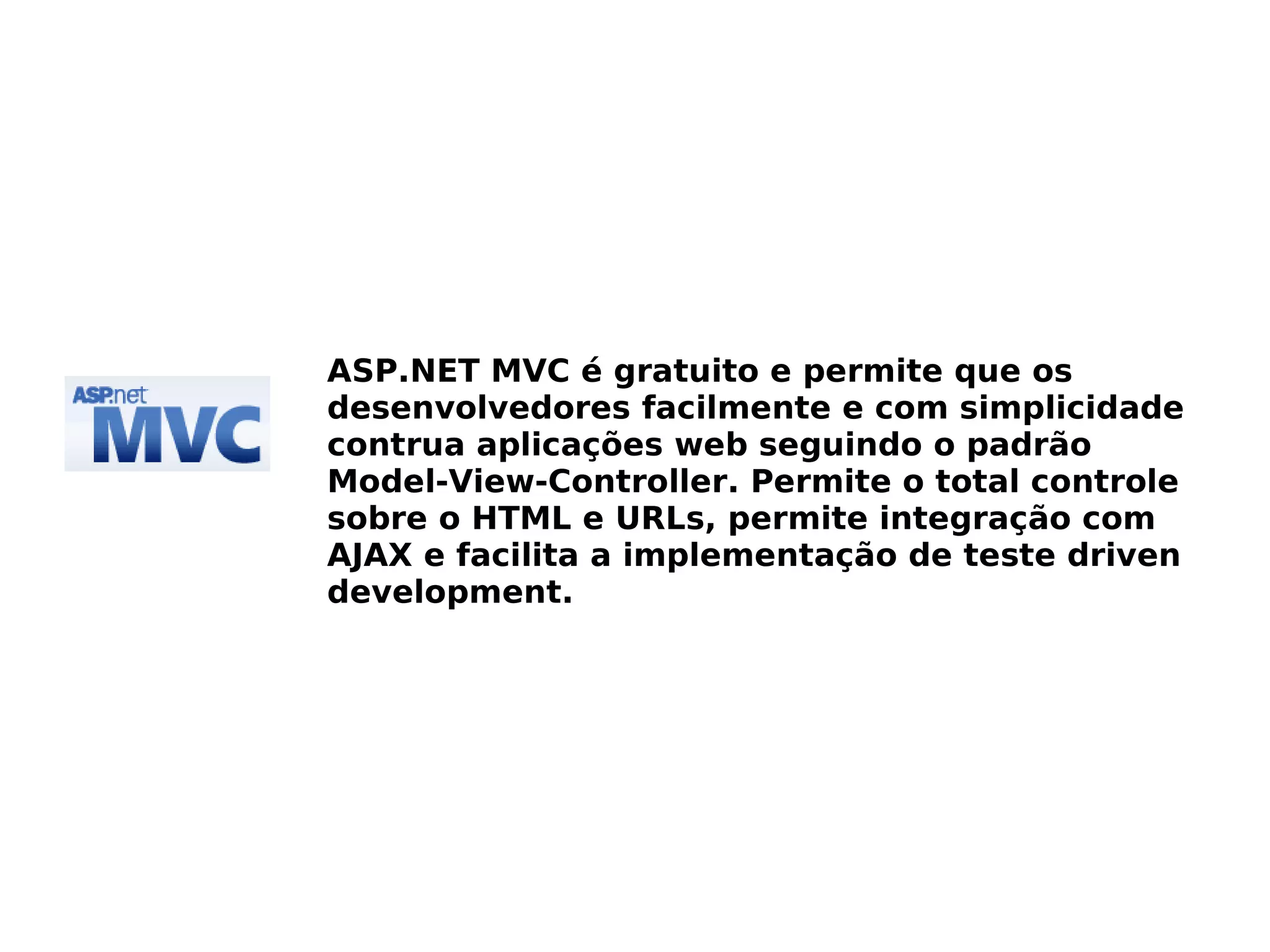 ASP.NET MVC é gratuito e permite que os
desenvolvedores facilmente e com simplicidade
contrua aplicações web seguindo o padrão
Model-View-Controller. Permite o total controle
sobre o HTML e URLs, permite integração com
AJAX e facilita a implementação de teste driven
development.
 