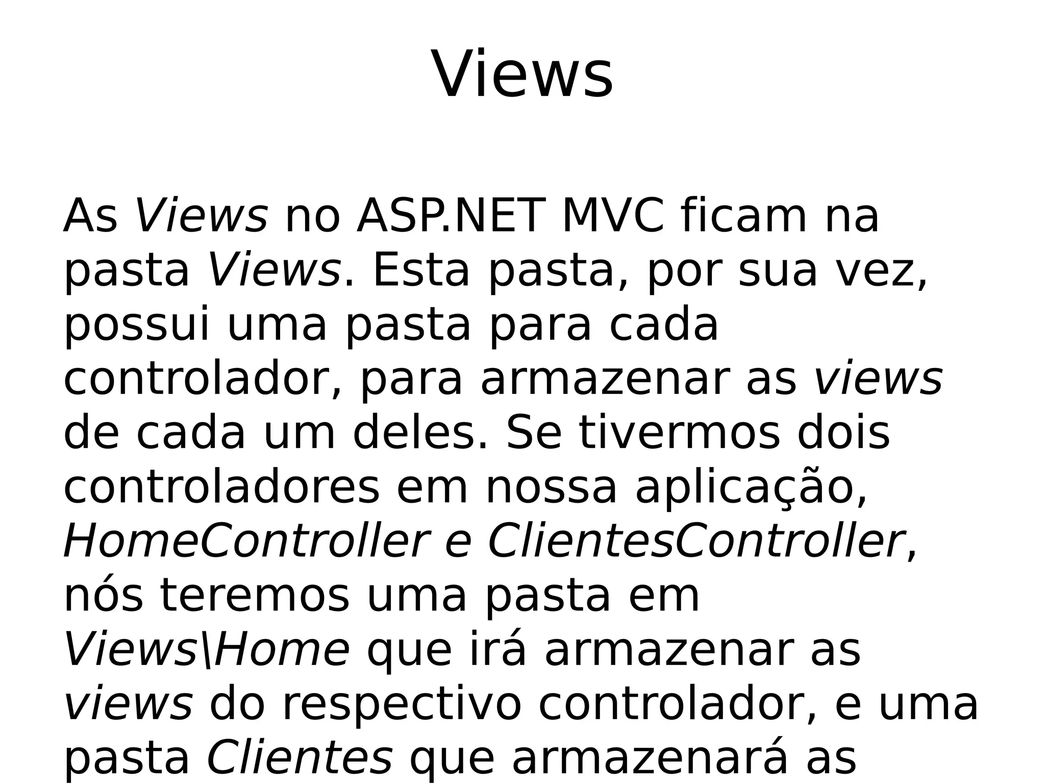 Views

As Views no ASP.NET MVC ficam na
pasta Views. Esta pasta, por sua vez,
possui uma pasta para cada
controlador, para armazenar as views
de cada um deles. Se tivermos dois
controladores em nossa aplicação,
HomeController e ClientesController,
nós teremos uma pasta em
ViewsHome que irá armazenar as
views do respectivo controlador, e uma
pasta Clientes que armazenará as
 