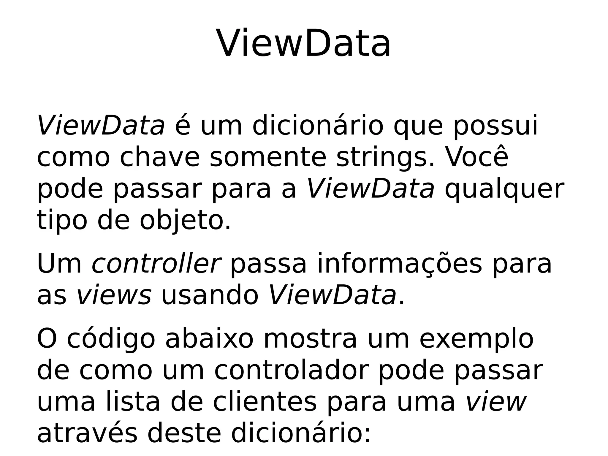 ViewData

ViewData é um dicionário que possui
como chave somente strings. Você
pode passar para a ViewData qualquer
tipo de objeto.
Um controller passa informações para
as views usando ViewData.
O código abaixo mostra um exemplo
de como um controlador pode passar
uma lista de clientes para uma view
através deste dicionário:
 