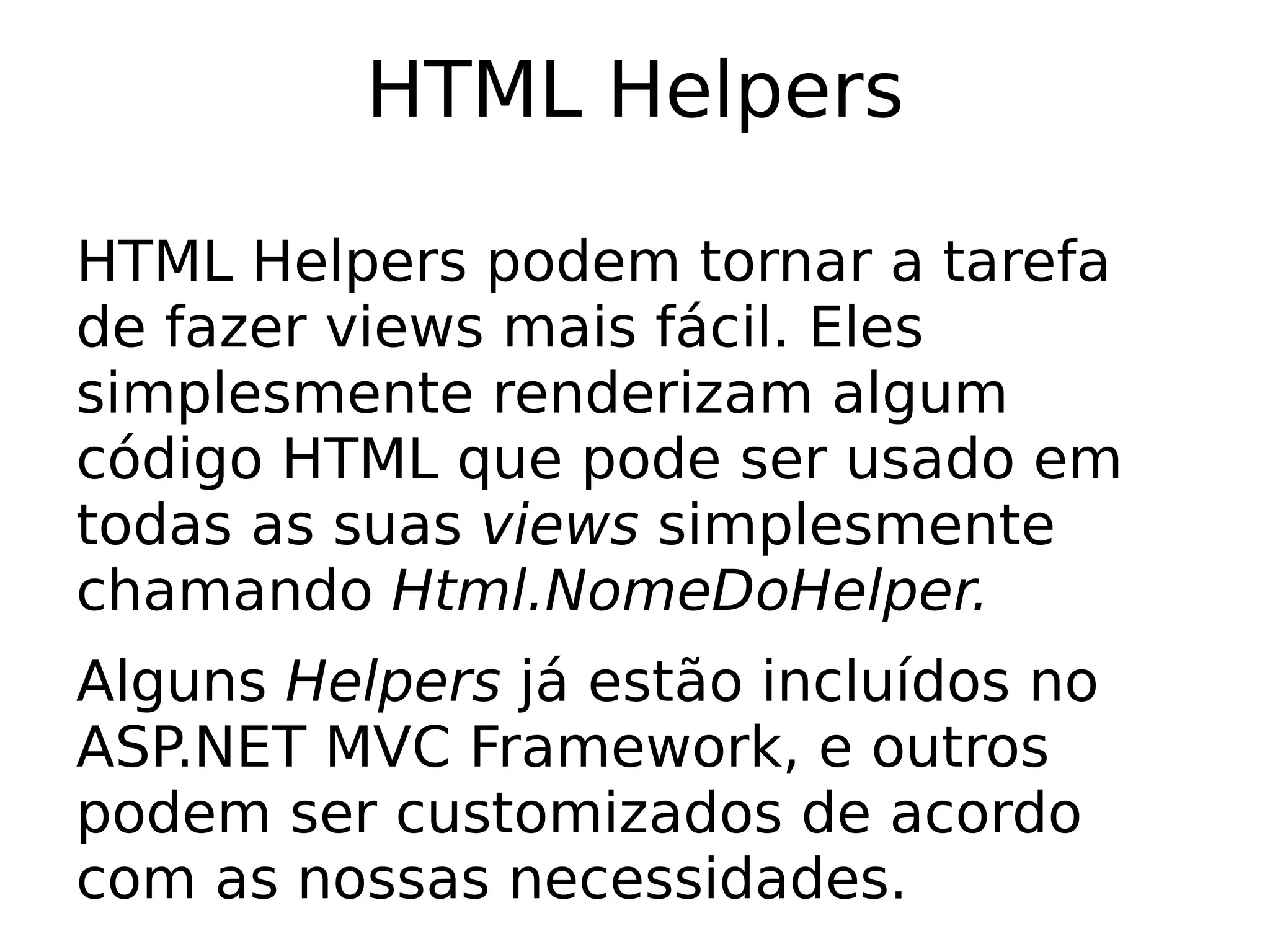 HTML Helpers

HTML Helpers podem tornar a tarefa
de fazer views mais fácil. Eles
simplesmente renderizam algum
código HTML que pode ser usado em
todas as suas views simplesmente
chamando Html.NomeDoHelper.
Alguns Helpers já estão incluídos no
ASP.NET MVC Framework, e outros
podem ser customizados de acordo
com as nossas necessidades.
 
