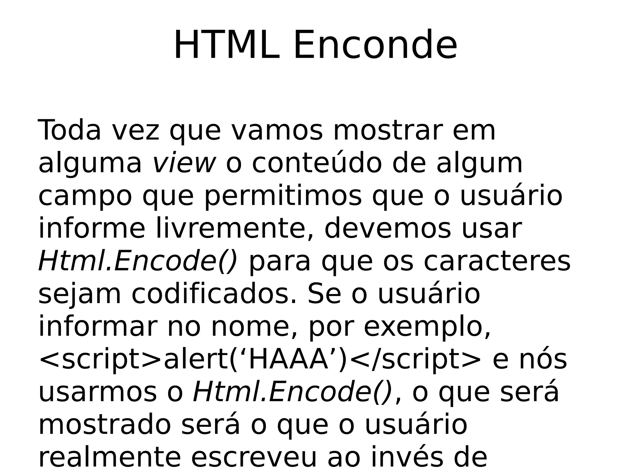 HTML Enconde

Toda vez que vamos mostrar em
alguma view o conteúdo de algum
campo que permitimos que o usuário
informe livremente, devemos usar
Html.Encode() para que os caracteres
sejam codificados. Se o usuário
informar no nome, por exemplo,
<script>alert(‘HAAA’)</script> e nós
usarmos o Html.Encode(), o que será
mostrado será o que o usuário
realmente escreveu ao invés de
 