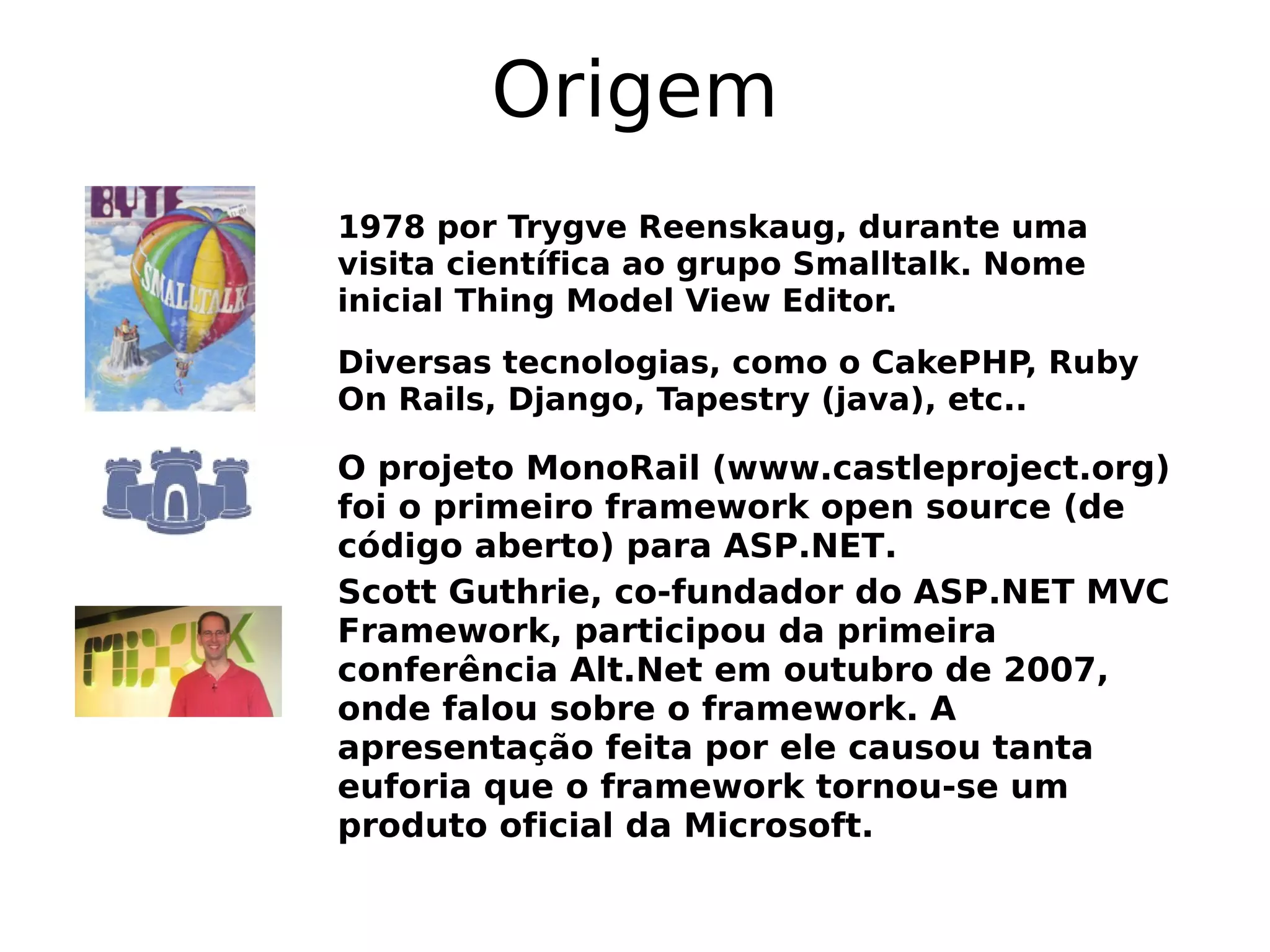 Origem
1978 por Trygve Reenskaug, durante uma
visita científica ao grupo Smalltalk. Nome
inicial Thing Model View Editor.
Diversas tecnologias, como o CakePHP, Ruby
On Rails, Django, Tapestry (java), etc..

O projeto MonoRail (www.castleproject.org)
foi o primeiro framework open source (de
código aberto) para ASP.NET.
Scott Guthrie, co-fundador do ASP.NET MVC
Framework, participou da primeira
conferência Alt.Net em outubro de 2007,
onde falou sobre o framework. A
apresentação feita por ele causou tanta
euforia que o framework tornou-se um
produto oficial da Microsoft.
 