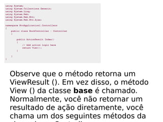 Observe que o método retorna um
ViewResult (). Em vez disso, o método
View () da classe base é chamado.
Normalmente, você não retornar um
resultado de ação diretamente, você
chama um dos seguintes métodos da
 