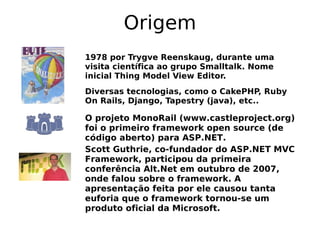 Origem
1978 por Trygve Reenskaug, durante uma
visita científica ao grupo Smalltalk. Nome
inicial Thing Model View Editor.
Diversas tecnologias, como o CakePHP, Ruby
On Rails, Django, Tapestry (java), etc..

O projeto MonoRail (www.castleproject.org)
foi o primeiro framework open source (de
código aberto) para ASP.NET.
Scott Guthrie, co-fundador do ASP.NET MVC
Framework, participou da primeira
conferência Alt.Net em outubro de 2007,
onde falou sobre o framework. A
apresentação feita por ele causou tanta
euforia que o framework tornou-se um
produto oficial da Microsoft.
 