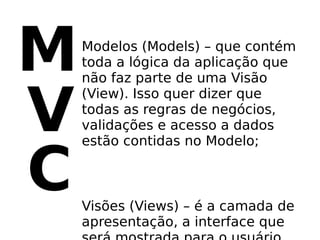 M   Modelos (Models) – que contém
    toda a lógica da aplicação que
    não faz parte de uma Visão


V
    (View). Isso quer dizer que
    todas as regras de negócios,
    validações e acesso a dados
    estão contidas no Modelo;


C   Visões (Views) – é a camada de
    apresentação, a interface que
 