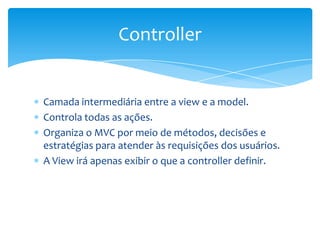 Controller


Camada intermediária entre a view e a model.
Controla todas as ações.
Organiza o MVC por meio de métodos, decisões e
estratégias para atender às requisições dos usuários.
A View irá apenas exibir o que a controller definir.
 