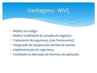 Vantagens - MVC


Nitidez no código.
Melhor visibilidade da camada de negócios .
Tratamento de segurança. (nos frameworks)
Integração de equipes e/ou divisão de tarefas.
Implementação de segurança.
Facilidade na alteração da interface da aplicação.
 