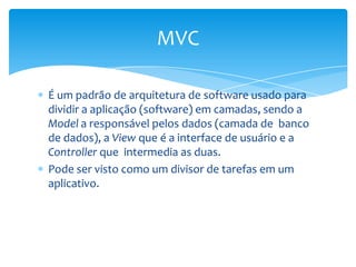 MVC

É um padrão de arquitetura de software usado para
dividir a aplicação (software) em camadas, sendo a
Model a responsável pelos dados (camada de banco
de dados), a View que é a interface de usuário e a
Controller que intermedia as duas.
Pode ser visto como um divisor de tarefas em um
aplicativo.
 