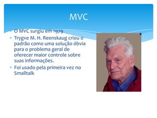 MVC
O MVC surgiu em 1979
Trygve M. H. Reenskaug criou o
padrão como uma solução óbvia
para o problema geral de
oferecer maior controle sobre
suas informações.
Foi usado pela primeira vez no
Smalltalk
 
