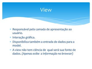 View


Responsável pela camada de apresentação ao
usuário.
Interação gráfica.
Disponibiliza também a entrada de dados para a
model.
A view não tem ciência de qual será sua fonte de
dados. (Apenas exibe a informação no browser)
 