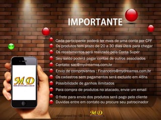 Cada participante poderá ter mais de uma conta por CPF
Os produtos tem prazo de 20 a 30 dias úteis para chegar
Os recebimentos será realizado pela Conta Super
Seu saldo poderá pagar contas de outros associados
Contato: sac@mydreamss.com.br
Envio de comprovantes : Financeiro@mydreamss.com.br
Os cadastros sem pagamentos será excluido em 48hs
Possibilidade de ganhos ilimitados
Para compra de produtos no atacado, envie um email
O frete para envio dos produtos será pago pelo cliente
Duvidas entre em contato ou procure seu patrocinador
 