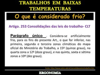 TRABALHOS  EM  BAIXAS TEMPERATURASO que é considerado frio?Artigo. 253 Consolidações das leis do trabalho- CLT Parágrafo único- Considera-se artificialmente frio, para os fins do presente Art., o que for inferior, nas primeira, segunda e terceira zonas climáticas do mapa oficial do Ministério do Trabalho, a 15º (quinze graus), na quarta zona a 12º (doze graus), e nas quinta, sexta e sétima zonas a 10º (dez graus).Fonte: http://www.soleis.adv.br/consolidacaoleistrabalho.htmERGONOMIA