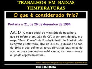 TRABALHOS  EM  BAIXAS TEMPERATURASO que é considerado frio?Portaria n°21, de 26 de dezembro de 1994Art. 1º  O mapa oficial do Ministério do trabalho, a que se refere o art. 253 da CLT, a ser considerado, é o mapa “Brasil Climas”- da Fundação Instituto Brasileiro de Geografia e Estatística- IBGE da SEPLAN, publicado no ano de 1978 e que define as zonas climáticas brasileiras de acordo com a temperatura média anual, de meses secos e o tipo de vegetação natural.Considerando que o parágrafo único do art. 253 da CLT define as temperaturas abaixo das quais se considera artificialmente frio, com base nas zonas climáticas do mapa oficial do Ministério do Trabalho- MTb;.Considerando a necessidade de identificar o referido mapa, resolve: Fonte:  http://www.mte.gov.br/legislacao/portarias/1994/default.aspERGONOMIA