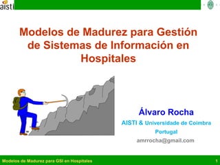 Modelos de Madurez para GSI en Hospitales 1
Modelos de Madurez para Gestión
de Sistemas de Información en
Hospitales
Álvaro Rocha
AISTI & Universidade de Coimbra
Portugal
amrrocha@gmail.com
 