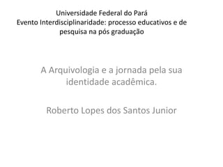 Universidade Federal do Pará
Evento Interdisciplinaridade: processo educativos e de
pesquisa na pós graduação
A Arquivologia e a jornada pela sua
identidade acadêmica.
Roberto Lopes dos Santos Junior
 