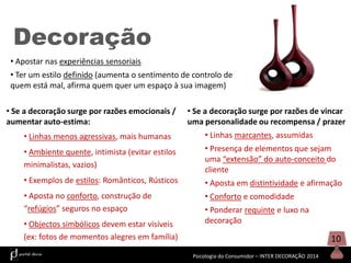 Decoração
• Apostar nas experiências sensoriais
• Ter um estilo definido (aumenta o sentimento de controlo de
quem está mal, afirma quem quer um espaço à sua imagem)
• Se a decoração surge por razões emocionais /
aumentar auto-estima:

• Se a decoração surge por razões de vincar
uma personalidade ou recompensa / prazer

• Linhas menos agressivas, mais humanas

• Linhas marcantes, assumidas

• Ambiente quente, intimista (evitar estilos
minimalistas, vazios)

• Presença de elementos que sejam
uma “extensão” do auto-conceito do
cliente

• Exemplos de estilos: Românticos, Rústicos

• Aposta em distintividade e afirmação

• Aposta no conforto, construção de
“refúgios” seguros no espaço

• Conforto e comodidade

• Objectos simbólicos devem estar visíveis
(ex: fotos de momentos alegres em família)

• Ponderar requinte e luxo na
decoração

10
Psicologia do Consumidor – INTER DECORAÇÃO 2014

 